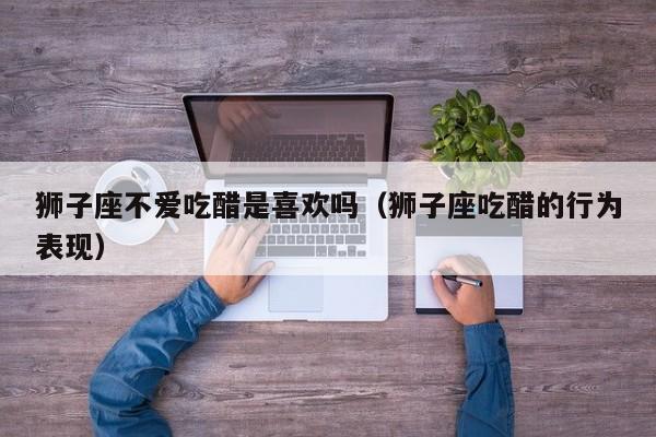 狮子座不爱吃醋是喜欢吗(狮子座吃醋的行为表现)