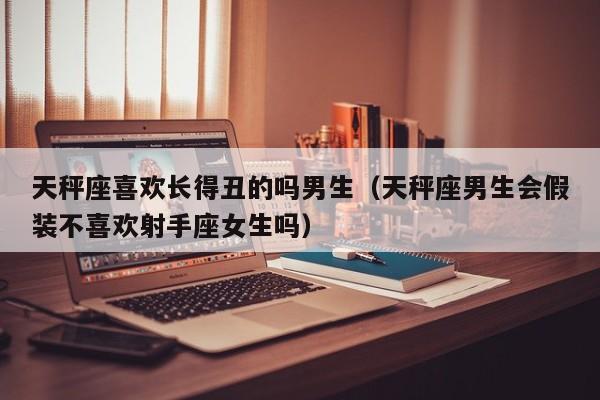 天秤座喜欢长得丑的吗男生(天秤座男生会假装不喜欢射手座女生吗)