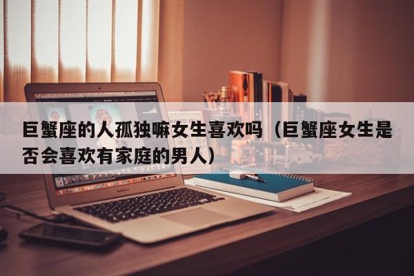 巨蟹座的人孤独嘛女生喜欢吗(巨蟹座女生是否会喜欢有家庭的男人)