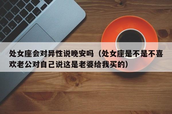 处女座会对异性说晚安吗(处女座是不是不喜欢老公对自己说这是老婆给我买的)