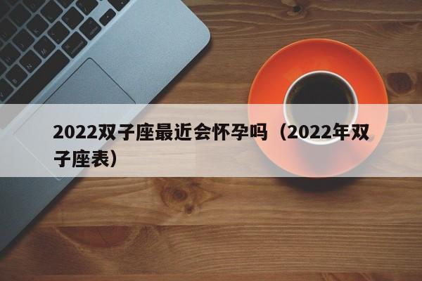 2022双子座最近会怀孕吗(2022年双子座表)