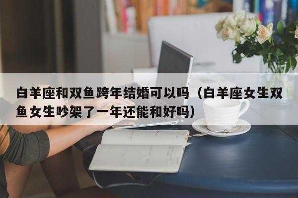 白羊座和双鱼跨年结婚可以吗(白羊座女生双鱼女生吵架了一年还能和好吗)