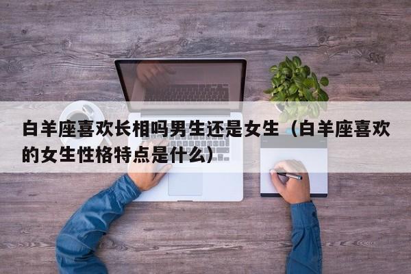 白羊座喜欢长相吗男生还是女生(白羊座喜欢的女生性格特点是什么)