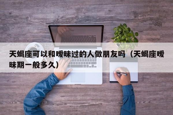天蝎座可以和暧昧过的人做朋友吗(天蝎座暧昧期一般多久)