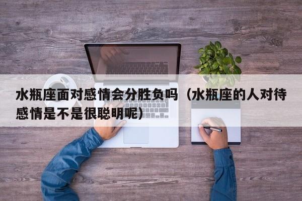 水瓶座面对感情会分胜负吗(水瓶座的人对待感情是不是很聪明呢)