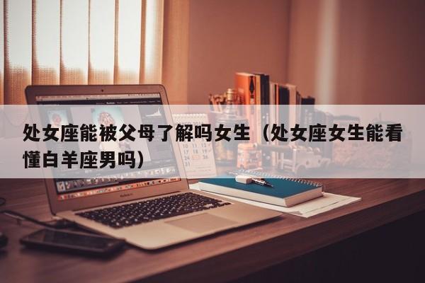 处女座能被父母了解吗女生(处女座女生能看懂白羊座男吗)