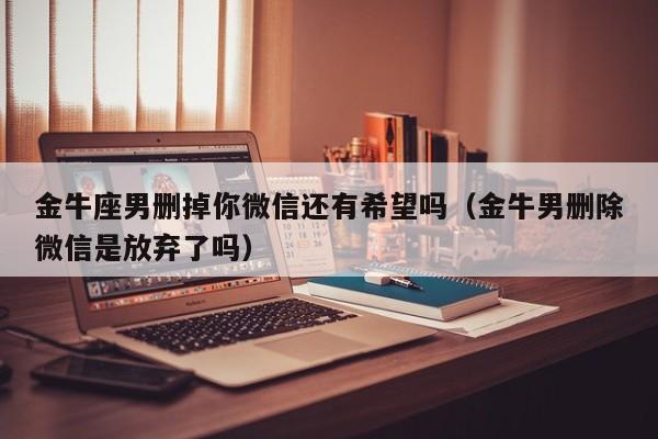 金牛座男删掉你微信还有希望吗(金牛男删除微信是放弃了吗)