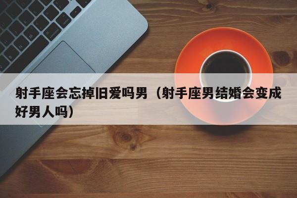 射手座会忘掉旧爱吗男(射手座男结婚会变成好男人吗)