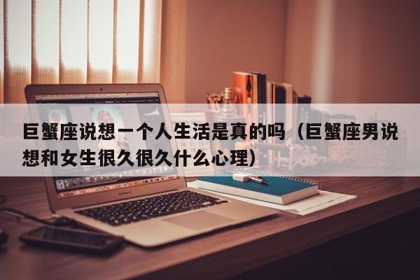 巨蟹座说想一个人生活是真的吗(巨蟹座男说想和女生很久很久什么心理)