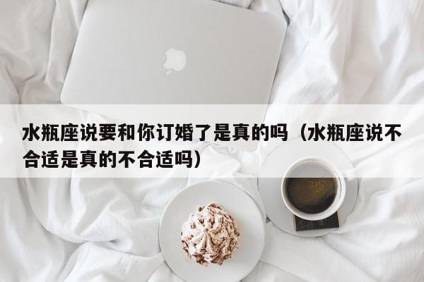水瓶座说要和你订婚了是真的吗(水瓶座说不合适是真的不合适吗)