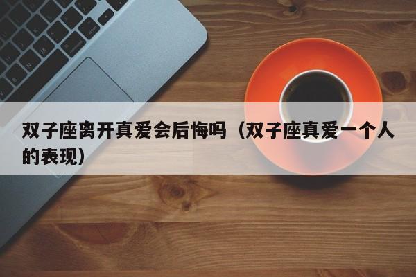 双子座离开真爱会后悔吗(双子座真爱一个人的表现)