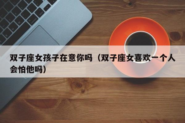 双子座女孩子在意你吗(双子座女喜欢一个人会怕他吗)