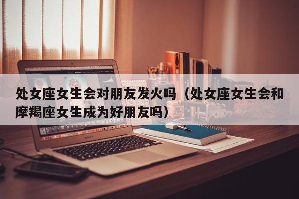 处女座女生会对朋友发火吗(处女座女生会和摩羯座女生成为好朋友吗)