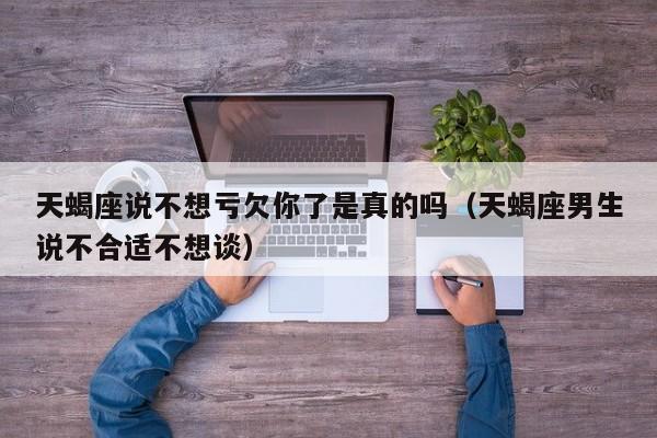 天蝎座说不想亏欠你了是真的吗(天蝎座男生说不合适不想谈)