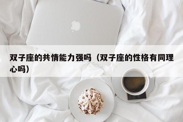 双子座的共情能力强吗(双子座的性格有同理心吗)