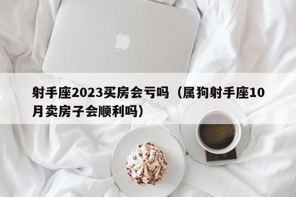 射手座2023买房会亏吗(属狗射手座10月卖房子会顺利吗)
