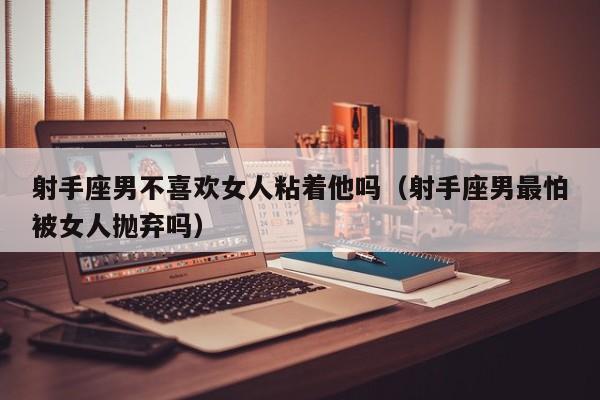 射手座男不喜欢女人粘着他吗(射手座男最怕被女人抛弃吗)