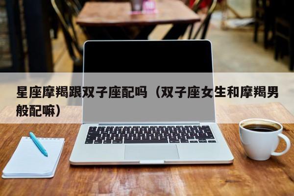 星座摩羯跟双子座配吗(双子座女生和摩羯男般配嘛)