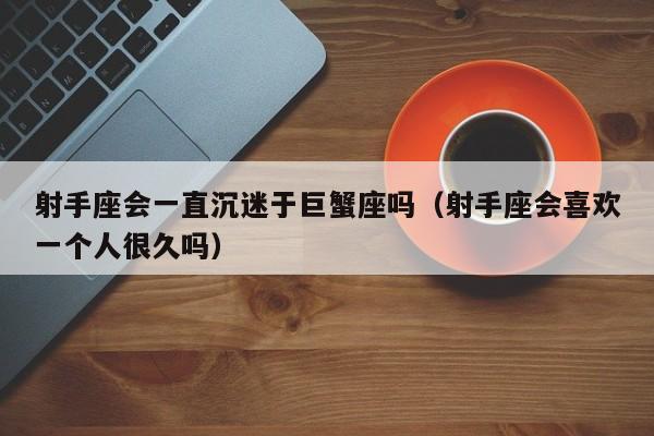 射手座会一直沉迷于巨蟹座吗(射手座会喜欢一个人很久吗)