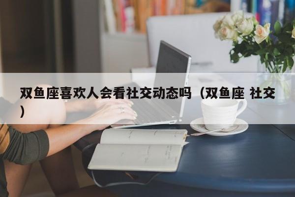 双鱼座喜欢人会看社交动态吗(双鱼座 社交)