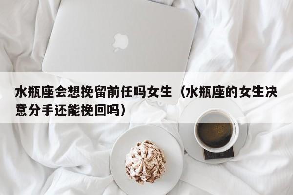 水瓶座会想挽留前任吗女生(水瓶座的女生决意分手还能挽回吗)