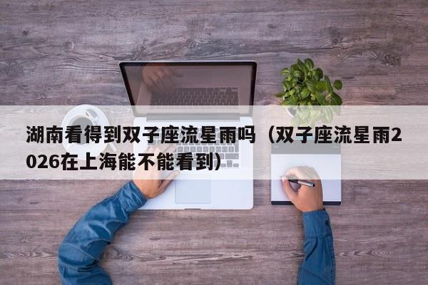 湖南看得到双子座流星雨吗(双子座流星雨2026在上海能不能看到)