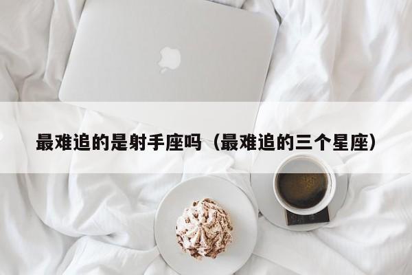 最难追的是射手座吗(最难追的三个星座)