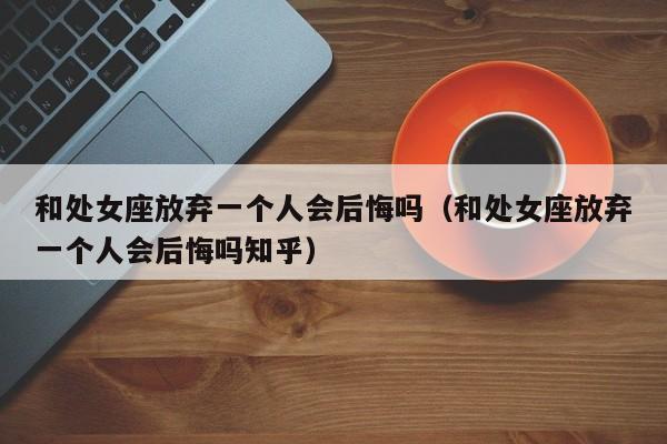 和处女座放弃一个人会后悔吗(和处女座放弃一个人会后悔吗知乎)