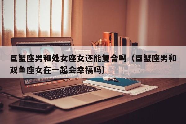 巨蟹座男和处女座女还能复合吗(巨蟹座男和双鱼座女在一起会幸福吗)