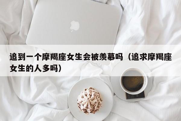 追到一个摩羯座女生会被羡慕吗(追求摩羯座女生的人多吗)