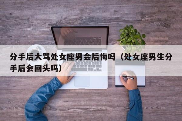 分手后大骂处女座男会后悔吗(处女座男生分手后会回头吗)