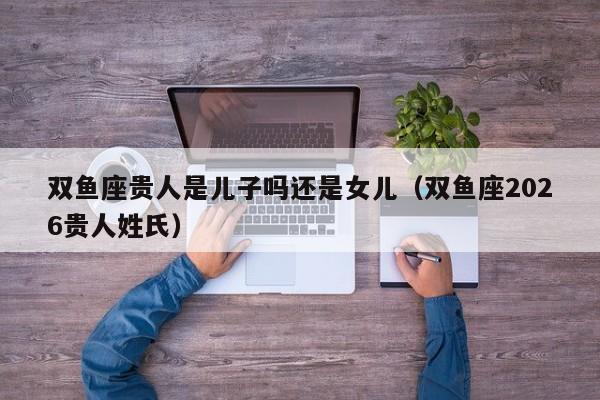 双鱼座贵人是儿子吗还是女儿(双鱼座2026贵人姓氏)