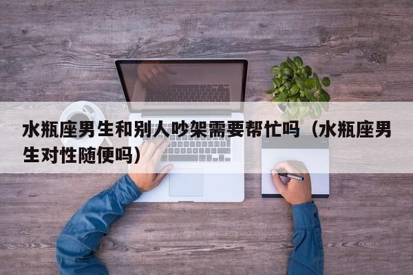水瓶座男生和别人吵架需要帮忙吗(水瓶座男生对性随便吗)