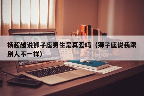 杨超越说狮子座男生是真爱吗(狮子座说我跟别人不一样)