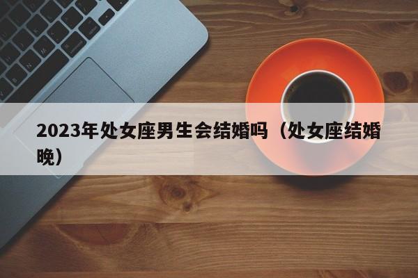 2023年处女座男生会结婚吗(处女座结婚晚)