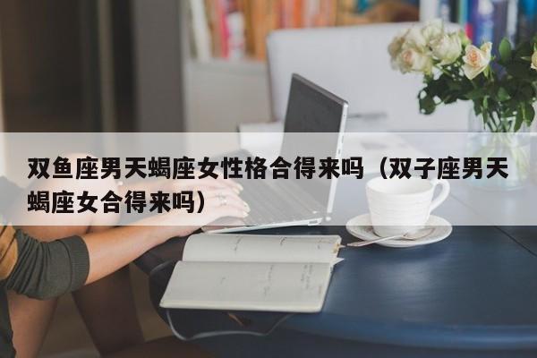 双鱼座男天蝎座女性格合得来吗(双子座男天蝎座女合得来吗)