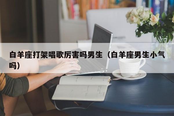 白羊座打架唱歌厉害吗男生(白羊座男生小气吗)