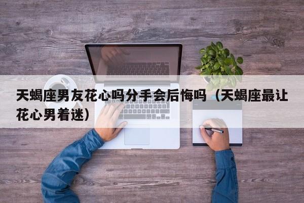 天蝎座男友花心吗分手会后悔吗(天蝎座最让花心男着迷)