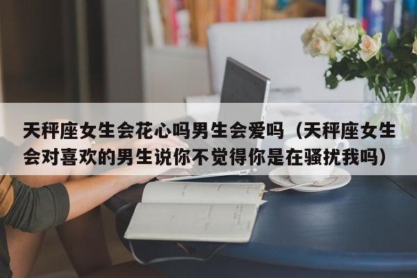 天秤座女生会花心吗男生会爱吗(天秤座女生会对喜欢的男生说你不觉得你是在骚扰我吗)