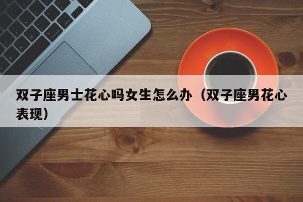 双子座男士花心吗女生怎么办(双子座男花心表现)