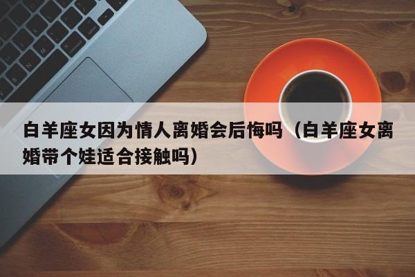 白羊座女因为情人离婚会后悔吗(白羊座女离婚带个娃适合接触吗)
