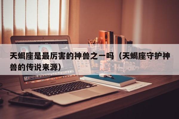 天蝎座是最厉害的神兽之一吗(天蝎座守护神兽的传说来源)